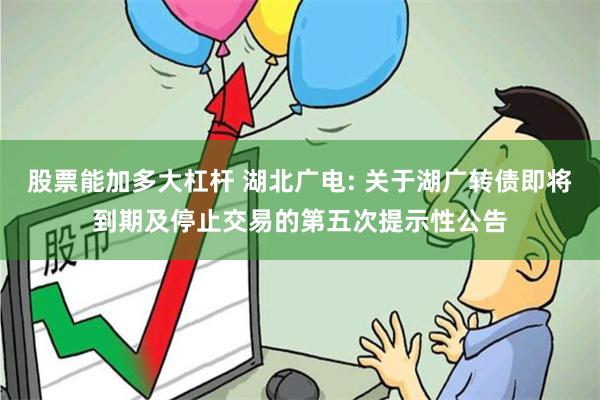 股票能加多大杠杆 湖北广电: 关于湖广转债即将到期及停止交易的第五次提示性公告