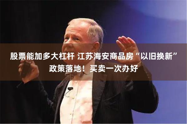 股票能加多大杠杆 江苏海安商品房“以旧换新”政策落地！买卖一次办好