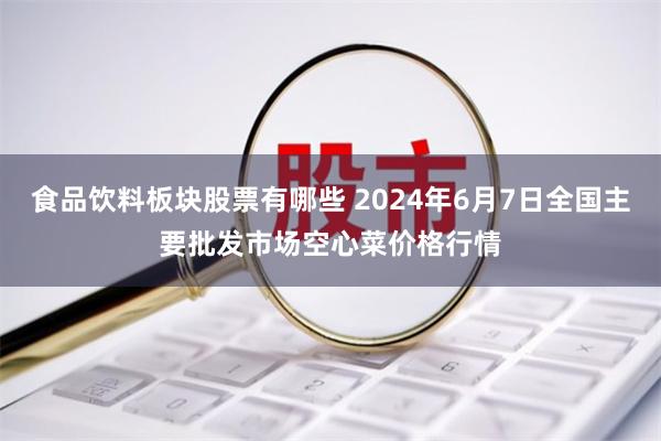 食品饮料板块股票有哪些 2024年6月7日全国主要批发市场空心菜价格行情