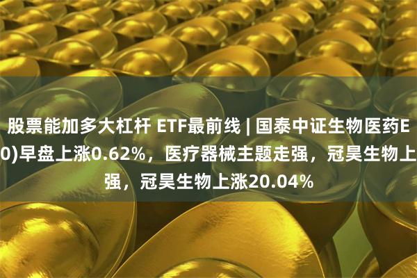 股票能加多大杠杆 ETF最前线 | 国泰中证生物医药ETF(512290)早盘上涨0.62%，医疗器械主题走强，冠昊生物上涨20.04%