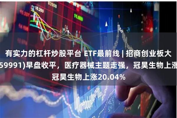 有实力的杠杆炒股平台 ETF最前线 | 招商创业板大盘ETF(159991)早盘收平，医疗器械主题走强，冠昊生物上涨20.04%