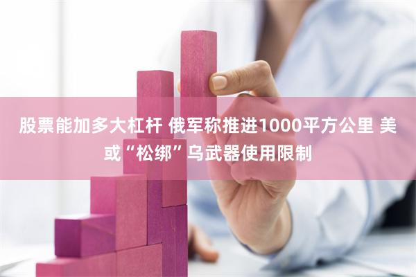 股票能加多大杠杆 俄军称推进1000平方公里 美或“松绑”乌武器使用限制