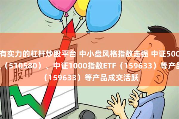 有实力的杠杆炒股平台 中小盘风格指数走强 中证500ETF易方达（510580）、中证1000指数ETF（159633）等产品成交活跃